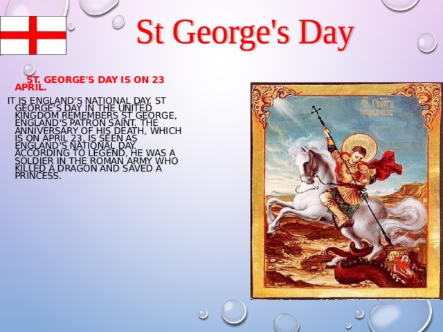  ST. GEORGE'S DAY IS ON 23 APRIL.  IT IS ENGLAND'S NATIONAL DAY. ST GEORGE'S DAY IN THE UNITED KINGDOM REMEMBERS ST GEORGE, ENGLAND'S PATRON SAINT. THE ANNIVERSARY OF HIS DEATH, WHICH IS ON APRIL 23, IS SEEN AS ENGLAND'S NATIONAL DAY. ACCORDING TO LEGEND, HE WAS A SOLDIER IN THE ROMAN ARMY WHO KILLED A DRAGON AND SAVED A PRINCESS. 