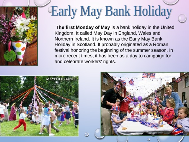  The first Monday of May is a bank holiday in the United Kingdom. It called May Day in England, Wales and Northern Ireland. It is known as the Early May Bank Holiday in Scotland. It probably originated as a Roman festival honoring the beginning of the summer season. In more recent times, it has been as a day to campaign for and celebrate workers' rights. 