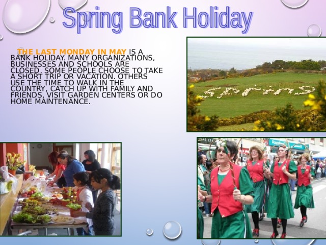  THE LAST MONDAY IN MAY IS A BANK HOLIDAY. MANY ORGANIZATIONS, BUSINESSES AND SCHOOLS ARE CLOSED. SOME PEOPLE CHOOSE TO TAKE A SHORT TRIP OR VACATION. OTHERS USE THE TIME TO WALK IN THE COUNTRY, CATCH UP WITH FAMILY AND FRIENDS, VISIT GARDEN CENTERS OR DO HOME MAINTENANCE. 
