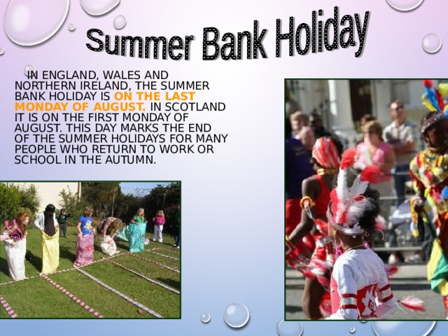  IN ENGLAND, WALES AND NORTHERN IRELAND, THE SUMMER BANK HOLIDAY IS ON THE LAST MONDAY OF AUGUST. IN SCOTLAND IT IS ON THE FIRST MONDAY OF AUGUST. THIS DAY MARKS THE END OF THE SUMMER HOLIDAYS FOR MANY PEOPLE WHO RETURN TO WORK OR SCHOOL IN THE AUTUMN. 