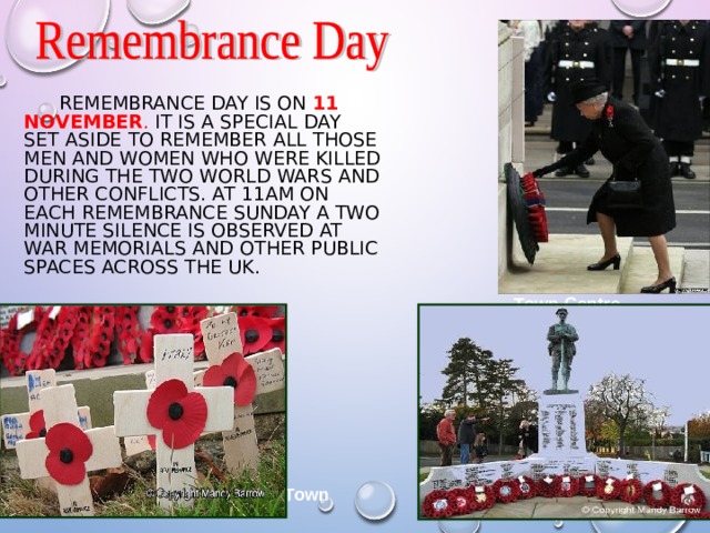   REMEMBRANCE DAY IS ON  11 NOVEMBER . IT IS A SPECIAL DAY SET ASIDE TO REMEMBER ALL THOSE MEN AND WOMEN WHO WERE KILLED DURING THE TWO WORLD WARS AND OTHER CONFLICTS. AT 11AM ON EACH REMEMBRANCE SUNDAY A TWO MINUTE SILENCE IS OBSERVED AT WAR MEMORIALS AND OTHER PUBLIC SPACES ACROSS THE UK. Town Centre  View of Town  