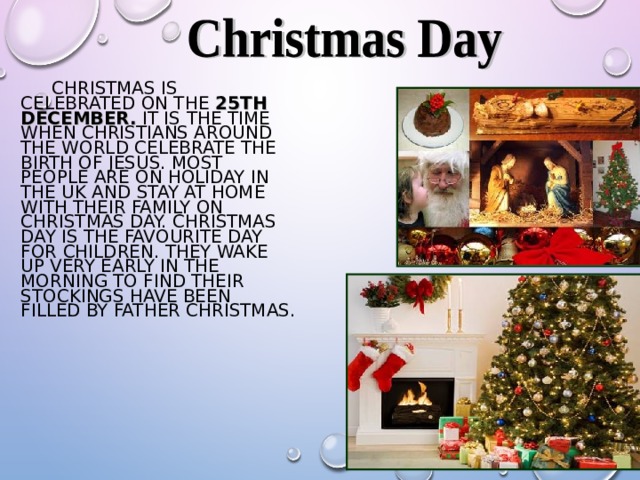  CHRISTMAS IS CELEBRATED ON THE  25TH DECEMBER .  IT IS  THE TIME WHEN CHRISTIANS AROUND THE WORLD CELEBRATE THE BIRTH OF JESUS. MOST PEOPLE ARE ON HOLIDAY IN THE UK AND STAY AT HOME WITH THEIR FAMILY ON CHRISTMAS DAY. CHRISTMAS DAY IS THE FAVOURITE DAY FOR CHILDREN. THEY WAKE UP VERY EARLY IN THE MORNING TO FIND THEIR STOCKINGS HAVE BEEN FILLED BY FATHER CHRISTMAS . 