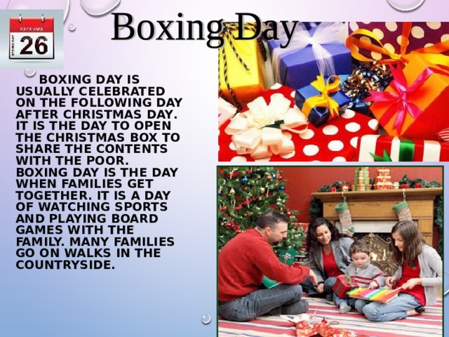   BOXING DAY IS USUALLY CELEBRATED ON THE FOLLOWING DAY AFTER CHRISTMAS DAY .  IT IS THE DAY TO OPEN THE CHRISTMAS BOX TO SHARE THE CONTENTS WITH THE POOR. BOXING DAY IS THE DAY WHEN FAMILIES GET TOGETHER. IT IS A DAY OF WATCHING SPORTS AND PLAYING BOARD GAMES WITH THE FAMILY. MANY FAMILIES GO ON WALKS IN THE COUNTRYSIDE.  