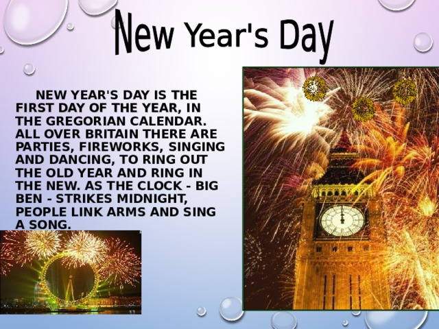   NEW YEAR'S DAY IS  THE FIRST DAY OF THE YEAR , IN THE GREGORIAN CALENDAR. ALL OVER BRITAIN THERE ARE PARTIES, FIREWORKS, SINGING AND DANCING, TO RING OUT THE OLD YEAR AND RING IN THE NEW. AS THE CLOCK - BIG BEN - STRIKES MIDNIGHT, PEOPLE LINK ARMS AND SING A SONG .  