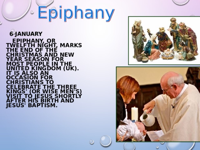  6  JANUARY  EPIPHANY, OR TWELFTH NIGHT, MARKS THE END OF THE CHRISTMAS AND NEW YEAR SEASON FOR MOST PEOPLE IN THE UNITED KINGDOM (UK). IT IS ALSO AN OCCASION FOR CHRISTIANS TO CELEBRATE THE THREE KINGS' (OR WISE MEN'S) VISIT TO JESUS SHORTLY AFTER HIS BIRTH AND JESUS' BAPTISM. 