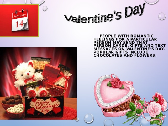  PEOPLE WITH ROMANTIC FEELINGS FOR A PARTICULAR PERSON MAY SEND THAT PERSON CARDS, GIFTS AND TEXT MESSAGES ON VALENTINE'S DAY. POPULAR GIFTS INCLUDE CHOCOLATES AND FLOWERS.  