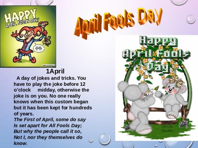 1April  A day of jokes and tricks. You have to play the joke before 12 o’clock midday, otherwise the joke is on you. No one really knows when this custom began but it has been kept for hundreds of years. The First of April, some do say  Is set apart for All Fools Day;  But why the people call it so,  Not I, nor they themselves do know .  