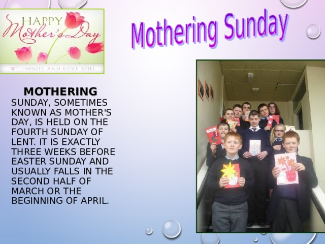   MOTHERING SUNDAY, SOMETIMES KNOWN AS MOTHER'S DAY, IS HELD ON THE FOURTH SUNDAY OF LENT. IT IS EXACTLY THREE WEEKS BEFORE EASTER SUNDAY AND USUALLY FALLS IN THE SECOND HALF OF MARCH OR THE BEGINNING OF APRIL.   