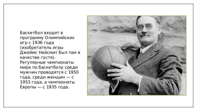 Баскетбол входит в программу Олимпийских игр с 1936 года (изобретатель игры Джеймс Нейсмит был там в качестве гостя). Регулярные чемпионаты мира по баскетболу среди мужчин проводятся с 1950 года, среди женщин — с 1953 года, а чемпионаты Европы — с 1935 года. 