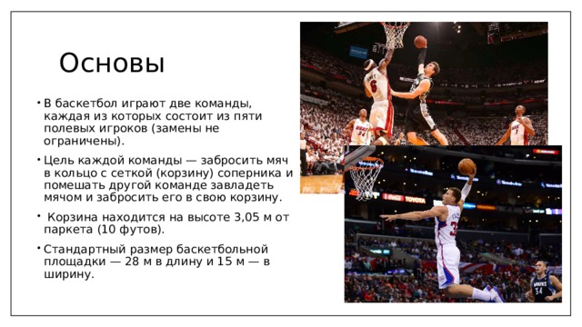 Основы В баскетбол играют две команды, каждая из которых состоит из пяти полевых игроков (замены не ограничены). Цель каждой команды — забросить мяч в кольцо с сеткой (корзину) соперника и помешать другой команде завладеть мячом и забросить его в свою корзину.  Корзина находится на высоте 3,05 м от паркета (10 футов). Стандартный размер баскетбольной площадки — 28 м в длину и 15 м — в ширину. 