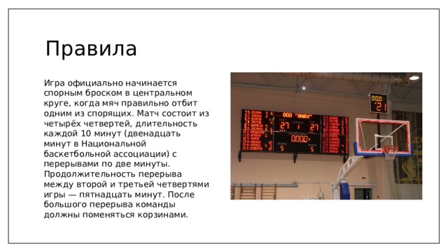 Правила Игра официально начинается спорным броском в центральном круге, когда мяч правильно отбит одним из спорящих. Матч состоит из четырёх четвертей, длительность каждой 10 минут (двенадцать минут в Национальной баскетбольной ассоциации) с перерывами по две минуты. Продолжительность перерыва между второй и третьей четвертями игры — пятнадцать минут. После большого перерыва команды должны поменяться корзинами. 