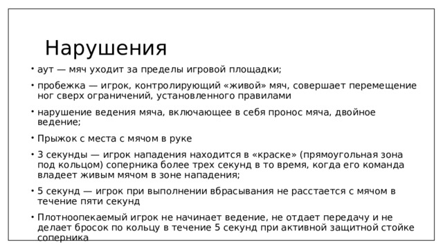Нарушения аут — мяч уходит за пределы игровой площадки; пробежка — игрок, контролирующий «живой» мяч, совершает перемещение ног сверх ограничений, установленного правилами нарушение ведения мяча, включающее в себя пронос мяча, двойное ведение; Прыжок с места с мячом в руке 3 секунды — игрок нападения находится в «краске» (прямоугольная зона под кольцом) соперника более трех секунд в то время, когда его команда владеет живым мячом в зоне нападения; 5 секунд — игрок при выполнении вбрасывания не расстается с мячом в течение пяти секунд Плотноопекаемый игрок не начинает ведение, не отдает передачу и не делает бросок по кольцу в течение 5 секунд при активной защитной стойке соперника 8 секунд — команда, владеющая мячом в тыловой зоне, не вывела его в переднюю зону за восемь секунд 
