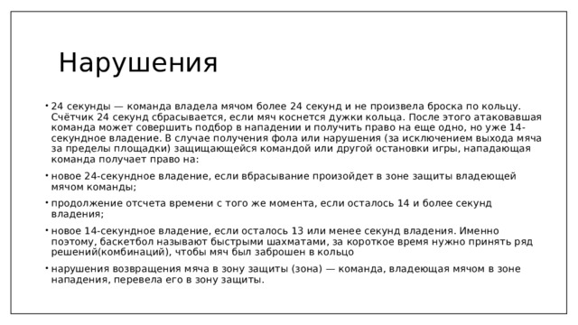 Нарушения 24 секунды — команда владела мячом более 24 секунд и не произвела броска по кольцу. Счётчик 24 секунд сбрасывается, если мяч коснется дужки кольца. После этого атаковавшая команда может совершить подбор в нападении и получить право на еще одно, но уже 14-секундное владение. В случае получения фола или нарушения (за исключением выхода мяча за пределы площадки) защищающейся командой или другой остановки игры, нападающая команда получает право на: новое 24-секундное владение, если вбрасывание произойдет в зоне защиты владеющей мячом команды; продолжение отсчета времени с того же момента, если осталось 14 и более секунд владения; новое 14-секундное владение, если осталось 13 или менее секунд владения. Именно поэтому, баскетбол называют быстрыми шахматами, за короткое время нужно принять ряд решений(комбинаций), чтобы мяч был заброшен в кольцо нарушения возвращения мяча в зону защиты (зона) — команда, владеющая мячом в зоне нападения, перевела его в зону защиты. 