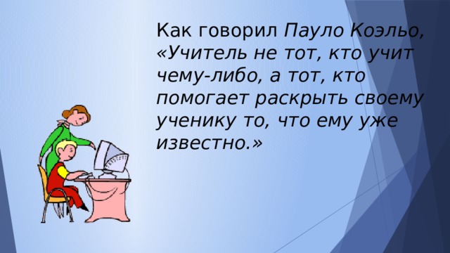 Как говорил Пауло Коэльо, «Учитель не тот, кто учит чему-либо, а тот, кто помогает раскрыть своему ученику то, что ему уже известно.»  