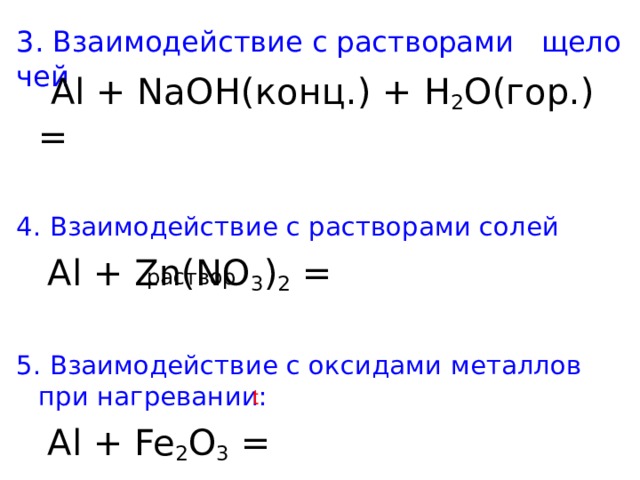 3. Взаимодействие с растворами   щелочей  Al + NaOH( конц. ) + Н 2 О(гор.) = 4. Взаимодействие с растворами солей   Al + Zn(NO 3 ) 2 = 5. Взаимодействие с оксидами металлов при нагревании:  Al + Fe 2 O 3 = раствор t 