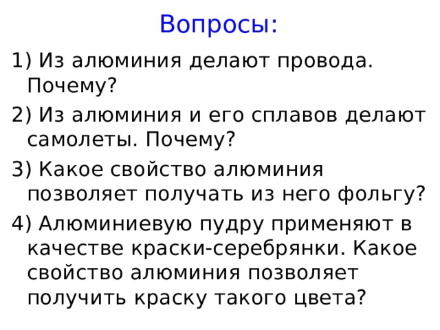 Вопросы: 1) Из алюминия делают провода. Почему? 2) Из алюминия и его сплавов делают самолеты. Почему? 3) Какое свойство алюминия позволяет получать из него фольгу? 4) Алюминиевую пудру применяют в качестве краски-серебрянки. Какое свойство алюминия позволяет получить краску такого цвета? 
