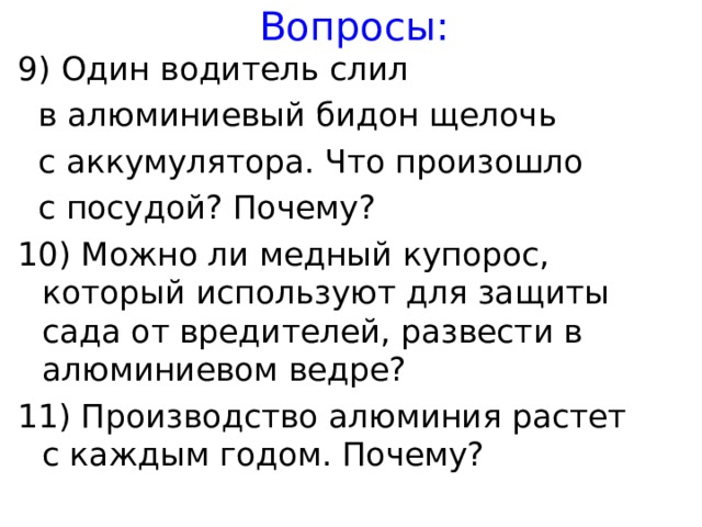 Вопросы: 9) Один водитель слил  в алюминиевый бидон щелочь  с аккумулятора. Что произошло  с посудой? Почему? 10) Можно ли медный купорос, который используют для защиты сада от вредителей, развести в алюминиевом ведре? 11) Производство алюминия растет с каждым годом. Почему?   