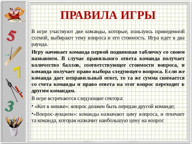 ПРАВИЛА ИГРЫ В игре участвуют две команды, которые, пользуясь приведенной схемой, выбирают тему вопроса и его стоимость. Игра идет в два раунда. Игру начинает команда первой поднявшая табличку со своим названием. В случае правильного ответа команда получает количество баллов, соответствующее стоимости вопроса, и команда получает право выбора следующего вопроса. Если же команда дает неправильный ответ, то та же сумма снимается со счета команды и право ответа на этот вопрос переходит к другим командам. В игре встречаются следующие сектора:   «Кот в мешке»: вопрос должен быть передан другой команде; «Вопрос-аукцион»: команды назначают цену вопроса, и отвечает та команда, которая назначит наибольшую цену на вопрос  