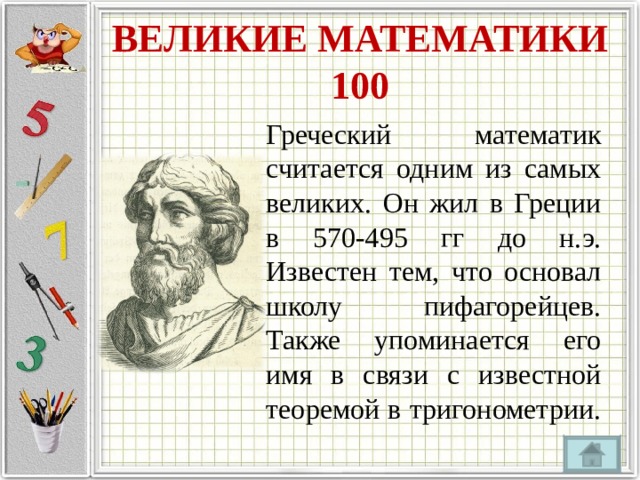 ВЕЛИКИЕ МАТЕМАТИКИ  100 Греческий математик считается одним из самых великих. Он жил в Греции в 570-495 гг до н.э. Известен тем, что основал школу пифагорейцев. Также упоминается его имя в связи с известной теоремой в тригонометрии. 