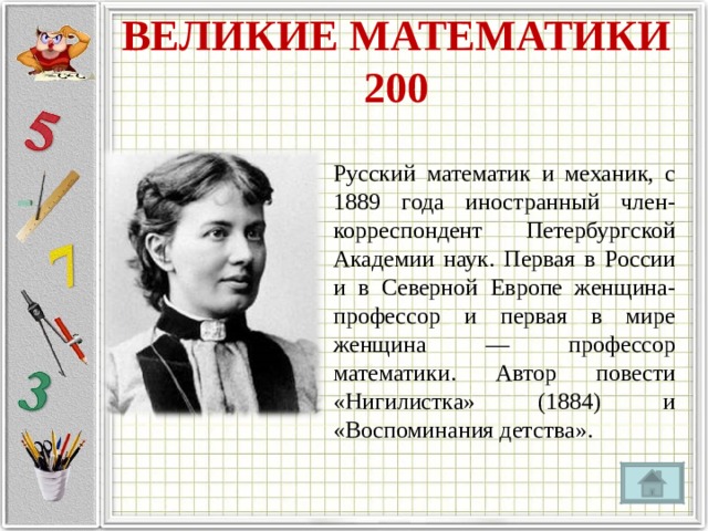 ВЕЛИКИЕ МАТЕМАТИКИ  200 Русский математик и механик, с 1889 года иностранный член-корреспондент Петербургской Академии наук. Первая в России и в Северной Европе женщина-профессор и первая в мире женщина — профессор математики. Автор повести «Нигилистка» (1884) и «Воспоминания детства». 