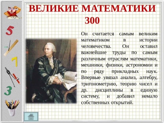 ВЕЛИКИЕ МАТЕМАТИКИ  300 Он считается самым великим математиком в истории человечества. Он оставил важнейшие труды по самым различным отраслям математики, механики, физики, астрономии и по ряду прикладных наук. Впервые увязал анализ, алгебру, тригонометрию, теорию чисел и др. дисциплины в единую систему, и добавил немало собственных открытий. 