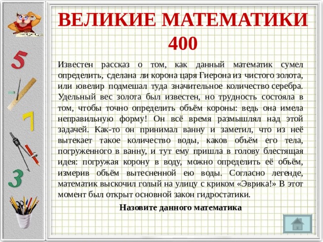 ВЕЛИКИЕ МАТЕМАТИКИ  400 Известен рассказ о том, как данный математик сумел определить, сделана ли корона царя Гиерона из чистого золота, или ювелир подмешал туда значительное количество серебра. Удельный вес золота был известен, но трудность состояла в том, чтобы точно определить объём короны: ведь она имела неправильную форму! Он всё время размышлял над этой задачей. Как-то он принимал ванну и заметил, что из неё вытекает такое количество воды, каков объём его тела, погруженного в ванну, и тут ему пришла в голову блестящая идея: погружая корону в воду, можно определить её объём, измерив объём вытесненной ею воды. Согласно легенде, математик выскочил голый на улицу с криком «Эврика!» В этот момент был открыт основной закон гидростатики. Назовите данного математика 