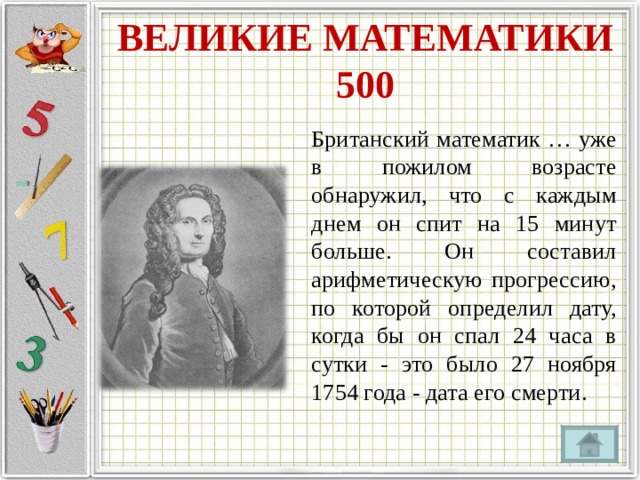 ВЕЛИКИЕ МАТЕМАТИКИ  500 Британский математик … уже в пожилом возрасте обнаружил, что с каждым днем он спит на 15 минут больше. Он составил арифметическую прогрессию, по которой определил дату, когда бы он спал 24 часа в сутки - это было 27 ноября 1754 года - дата его смерти. 