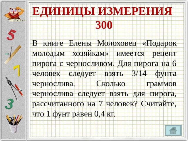 ЕДИНИЦЫ ИЗМЕРЕНИЯ  300 В книге Елены Молоховец «Подарок молодым хозяйкам» имеется рецепт пирога с черносливом. Для пирога на 6 человек следует взять 3/14 фунта чернослива. Сколько граммов чернослива следует взять для пирога, рассчитанного на 7 человек? Считайте, что 1 фунт равен 0,4 кг. 