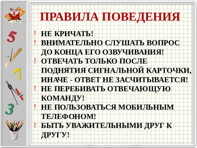 ПРАВИЛА ПОВЕДЕНИЯ НЕ КРИЧАТЬ! ВНИМАТЕЛЬНО СЛУШАТЬ ВОПРОС ДО КОНЦА ЕГО ОЗВУЧИВАНИЯ! ОТВЕЧАТЬ ТОЛЬКО ПОСЛЕ ПОДНЯТИЯ СИГНАЛЬНОЙ КАРТОЧКИ, ИНАЧЕ - ОТВЕТ НЕ ЗАСЧИТЫВАЕТСЯ! НЕ ПЕРЕБИВАТЬ ОТВЕЧАЮЩУЮ КОМАНДУ! НЕ ПОЛЬЗОВАТЬСЯ МОБИЛЬНЫМ ТЕЛЕФОНОМ! БЫТЬ УВАЖИТЕЛЬНЫМИ ДРУГ К ДРУГУ! 
