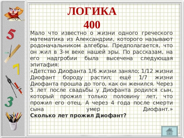 ЛОГИКА  400 Мало что известно о жизни одного греческого математика из Александрии, которого называют родоначальником алгебры. Предполагается, что он жил в 3-м веке нашей эры. По рассказам, на его надгробии была высечена следующая эпитафия:  «Детство Диофанта 1/6 жизни заняло; 1/12 жизни Диофант бороду растил; ещё 1/7 жизни Диофанта прошла до того, как он женился. Через 5 лет после свадьбы у Диофанта родился сын, который прожил только половину лет, что прожил его отец. А через 4 года после смерти сына умер Диофант.»  Сколько лет прожил Диофант? 