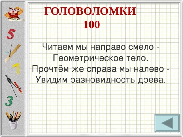 ГОЛОВОЛОМКИ  100 Читаем мы направо смело -  Геометрическое тело.  Прочтём же справа мы налево -  Увидим разновидность древа. 