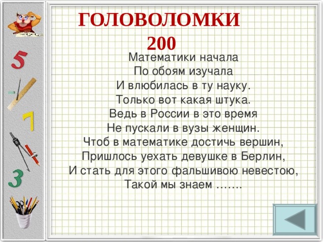 ГОЛОВОЛОМКИ  200 Математики начала   По обоям изучала   И влюбилась в ту науку.   Только вот какая штука.   Ведь в России в это время   Не пускали в вузы женщин.   Чтоб в математике достичь вершин,   Пришлось уехать девушке в Берлин,   И стать для этого фальшивою невестою,   Такой мы знаем …….    