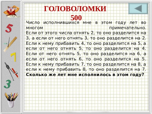 ГОЛОВОЛОМКИ  500 Число исполнившихся мне в этом году лет во многом примечательно.  Если от этого числа отнять 2, то оно разделится на 3, а если от него отнять 3, то оно разделится на 2.  Если к нему прибавить 4, то оно разделится на 5, а если от него отнять 5, то оно разделится на 4.  Если от него отнять 5, то оно разделится на 6, а если от него отнять 6, то оно разделится на 5.  Если к нему прибавить 7, то оно разделится на 8, а если к нему прибавить 8, то оно разделится на 7.  Сколько же лет мне исполнилось в этом году? 
