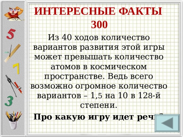 ИНТЕРЕСНЫЕ ФАКТЫ  300 Из 40 ходов количество вариантов развития этой игры может превышать количество атомов в космическом пространстве. Ведь всего возможно огромное количество вариантов – 1, 5 на 10 в 12 8 -й степени. Про какую игру идет речь? 