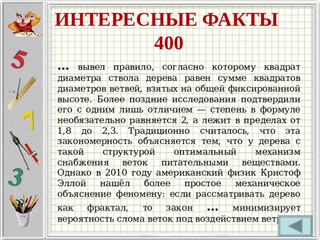 ИНТЕРЕСНЫЕ ФАКТЫ  400 …  вывел правило, согласно которому квадрат диаметра ствола дерева равен сумме квадратов диаметров ветвей, взятых на общей фиксированной высоте. Более поздние исследования подтвердили его с одним лишь отличием — степень в формуле необязательно равняется 2, а лежит в пределах от 1,8 до 2,3. Традиционно считалось, что эта закономерность объясняется тем, что у дерева с такой структурой оптимальный механизм снабжения веток питательными веществами. Однако в 2010 году американский физик Кристоф Эллой нашёл более простое механическое объяснение феномену: если рассматривать дерево как фрактал, то закон … минимизирует вероятность слома веток под воздействием ветра. 