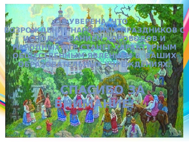 Я уверена, что возрождение народных праздников с использованием хороводов и народных игр станет характерным общественным явлением в ваших образовательных учреждениях.     Спасибо за внимание!   