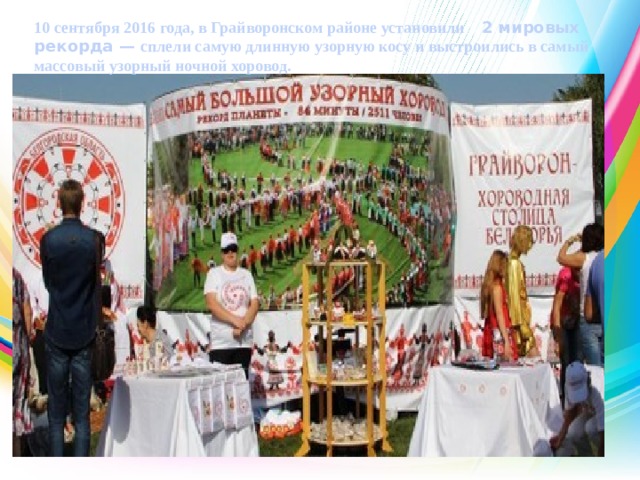 10 сентября 2016 года, в Грайворонском районе установили   2 мировых рекорда —  сплели самую длинную узорную косу и выстроились в самый массовый узорный ночной хоровод. 