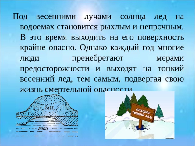 Под весенними лучами солнца лед на водоемах становится рыхлым и непрочным. В это время выходить на его поверхность крайне опасно. Однако каждый год многие люди пренебрегают мерами предосторожности и выходят на тонкий весенний лед, тем самым, подвергая свою жизнь смертельной опасности. 