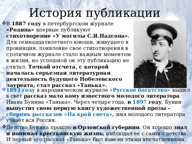 История публикации В 1887 году в петербургском журнале «Родина» впервые публикуют стихотворение «У могилы С.Я.Надсона». Для семнадцатилетнего юноши, живущего в провинции, появление свое стихотворения в столичном журнале стало важным моментом в жизни, но успешной он эту публикацию не считал. Точкой отсчета, с которой началась серьезная литературная деятельность будущего Нобелевского лауреата, стал рассказ «Танька». 1893 году в народническом журнале «Русское богатство» вышел в свет рассказ мало кому известного молодого литератора Ивана Бунина «Танька». Через четыре года, в 1897 году , Бунин выпустит свою первую книгу художественной прозы – сборник рассказов «На край света», имя молодого литератора узнает вся Россия. Детство Бунина прошло в Орловской губернии . Он хорошо знал и понимал крестьянскую жизнь , наблюдал ее с самого детства. И первый его рассказ «Танька» был навеян этими впечатлениями. 