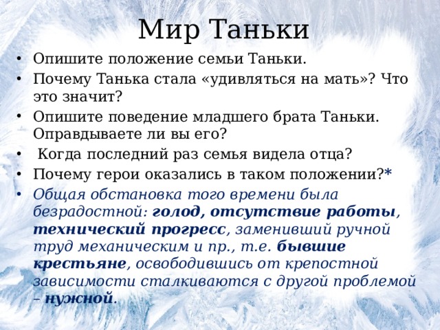Мир Таньки Опишите положение семьи Таньки. Почему Танька стала «удивляться на мать»? Что это значит? Опишите поведение младшего брата Таньки. Оправдываете ли вы его?  Когда последний раз семья видела отца? Почему герои оказались в таком положении? * Общая обстановка того времени была безрадостной: голод, отсутствие работы , технический прогресс , заменивший ручной труд механическим и пр., т.е. бывшие крестьяне , освободившись от крепостной зависимости сталкиваются с другой проблемой – нужной . 