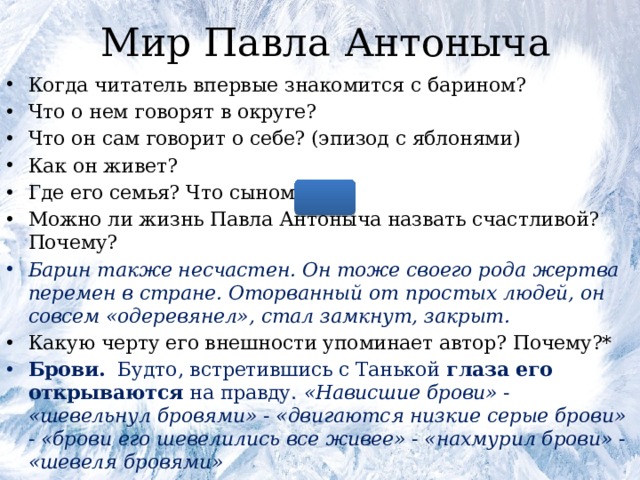 Мир Павла Антоныча Когда читатель впервые знакомится с барином? Что о нем говорят в округе? Что он сам говорит о себе? (эпизод с яблонями) Как он живет? Где его семья? Что сыном? * Можно ли жизнь Павла Антоныча назвать счастливой? Почему? Барин также несчастен. Он тоже своего рода жертва перемен в стране. Оторванный от простых людей, он совсем «одеревянел», стал замкнут, закрыт. Какую черту его внешности упоминает автор? Почему?* Брови. Будто, встретившись с Танькой глаза его открываются на правду. «Нависшие брови» - «шевельнул бровями» - «двигаются низкие серые брови» - «брови его шевелились все живее» - «нахмурил брови» - «шевеля бровями» 