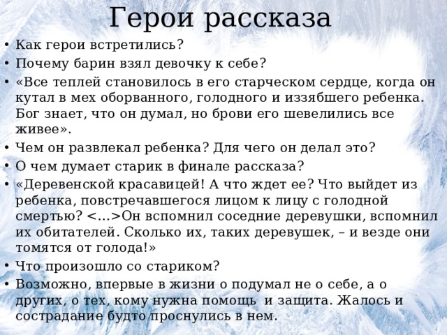 Герои рассказа Как герои встретились? Почему барин взял девочку к себе? «Все теплей становилось в его старческом сердце, когда он кутал в мех оборванного, голодного и иззябшего ребенка. Бог знает, что он думал, но брови его шевелились все живее». Чем он развлекал ребенка? Для чего он делал это? О чем думает старик в финале рассказа? «Деревенской красавицей! А что ждет ее? Что выйдет из ребенка, повстречавшегося лицом к лицу с голодной смертью? Он вспомнил соседние деревушки, вспомнил их обитателей. Сколько их, таких деревушек, – и везде они томятся от голода!» Что произошло со стариком? Возможно, впервые в жизни о подумал не о себе, а о других, о тех, кому нужна помощь и защита. Жалось и сострадание будто проснулись в нем. 