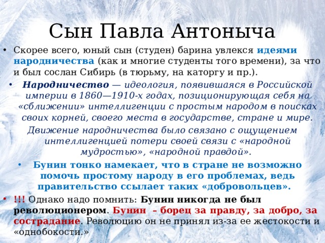 Сын Павла Антоныча Скорее всего, юный сын (студен) барина увлекся идеями народничества (как и многие студенты того времени), за что и был сослан Сибирь (в тюрьму, на каторгу и пр.). Народничество  — идеология, появившаяся в Российской империи в 1860—1910-х годах, позиционирующая себя на «сближении» интеллигенции с простым народом в поисках своих корней, своего места в государстве, стране и мире. Движение народничества было связано с ощущением интеллигенцией потери своей связи с «народной мудростью», «народной правдой».  Бунин тонко намекает, что в стране не возможно помочь простому народу в его проблемах, ведь правительство ссылает таких «добровольцев». !!! Однако надо помнить: Бунин никогда не был революционером . Бунин  – борец за правду, за добро, за сострадание . Революцию он не принял из-за ее жестокости и «однобокости.» 