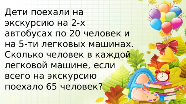 Дети поехали на экскурсию на 2-х автобусах по 20 человек и на 5-ти легковых машинах. Сколько человек в каждой легковой машине, если всего на экскурсию поехало 65 человек? 
