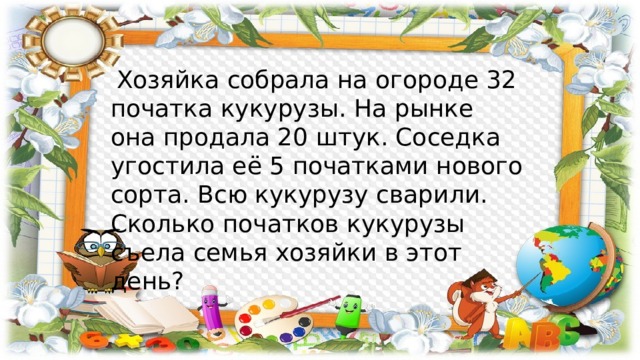  Хозяйка собрала на огороде 32 початка кукурузы. На рынке она продала 20 штук. Соседка угостила её 5 початками нового сорта. Всю кукурузу сварили. Сколько початков кукурузы съела семья хозяйки в этот день? 
