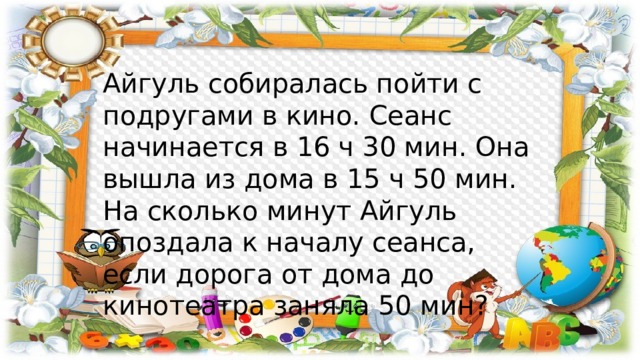Айгуль собиралась пойти с подругами в кино. Сеанс начинается в 16 ч 30 мин. Она вышла из дома в 15 ч 50 мин. На сколько минут Айгуль опоздала к началу сеанса, если дорога от дома до кинотеатра заняла 50 мин? 