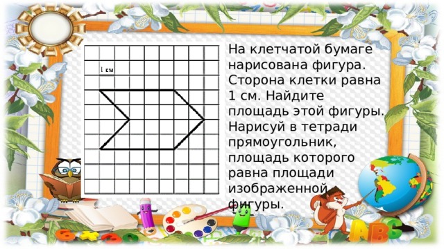 На клетчатой бумаге нарисована фигура. Сторона клетки равна 1 см. Найдите площадь этой фигуры. Нарисуй в тетради прямоугольник, площадь которого равна площади изображенной фигуры. 