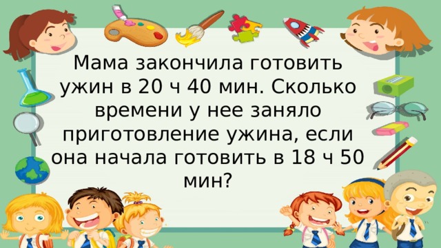Мама закончила готовить ужин в 20 ч 40 мин. Сколько времени у нее заняло приготовление ужина, если она начала готовить в 18 ч 50 мин? 