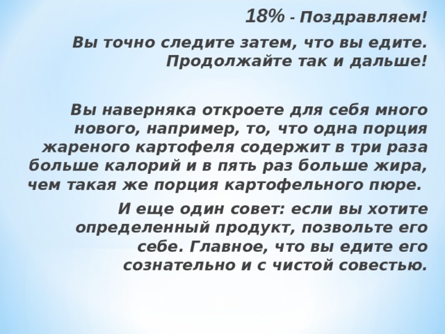 18% - Поздравляем!  Вы точно следите затем, что вы едите. Продолжайте так и дальше!  Вы наверняка откроете для себя много нового, например, то, что одна порция жареного картофеля содержит в три раза больше калорий и в пять раз больше жира, чем такая же порция картофельного пюре. И еще один совет: если вы хотите определенный продукт, позвольте его себе. Главное, что вы едите его сознательно и с чистой совестью.    