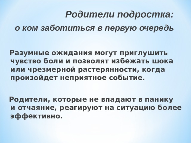  Родители подростка: о ком заботиться в первую очередь   Разумные ожидания могут приглушить чувство боли и позволят избежать шока или чрезмерной растерянности, когда произойдет неприятное событие.   Родители, которые не впадают в панику и отчаяние, реагируют на ситуацию более эффективно. 